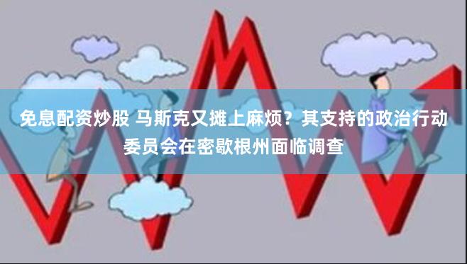 免息配资炒股 马斯克又摊上麻烦？其支持的政治行动委员会在密歇根州面临调查