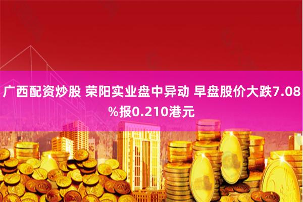 广西配资炒股 荣阳实业盘中异动 早盘股价大跌7.08%报0.210港元