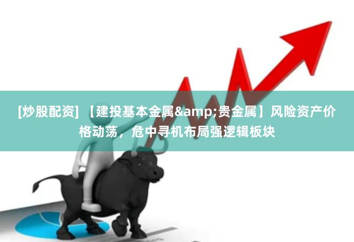 [炒股配资] 【建投基本金属&贵金属】风险资产价格动荡，危中寻机布局强逻辑板块