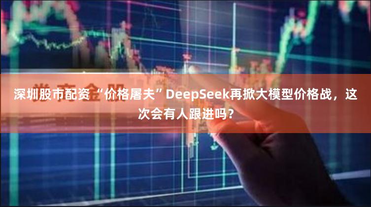 深圳股市配资 “价格屠夫”DeepSeek再掀大模型价格战，这次会有人跟进吗？