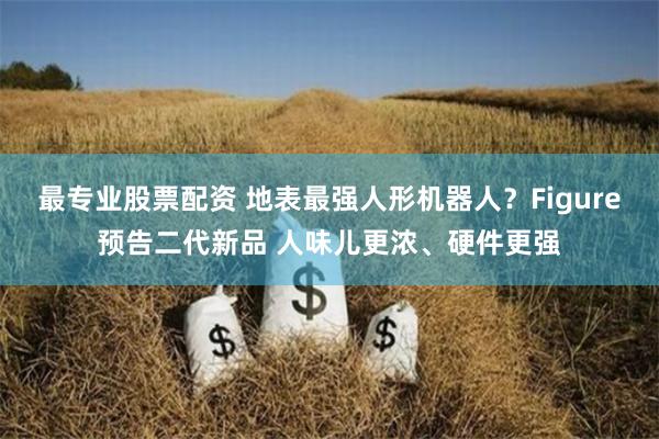 最专业股票配资 地表最强人形机器人？Figure预告二代新品 人味儿更浓、硬件更强