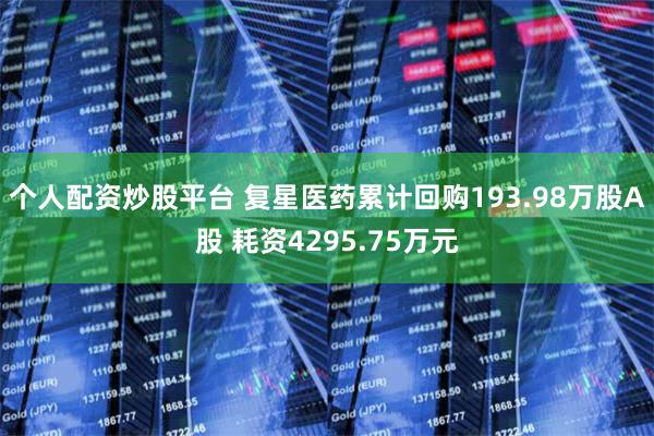 个人配资炒股平台 复星医药累计回购193.98万股A股 耗资4295.75万元