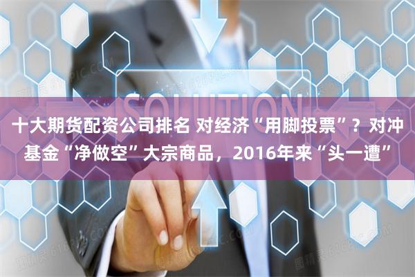 十大期货配资公司排名 对经济“用脚投票”？对冲基金“净做空”大宗商品，2016年来“头一遭”