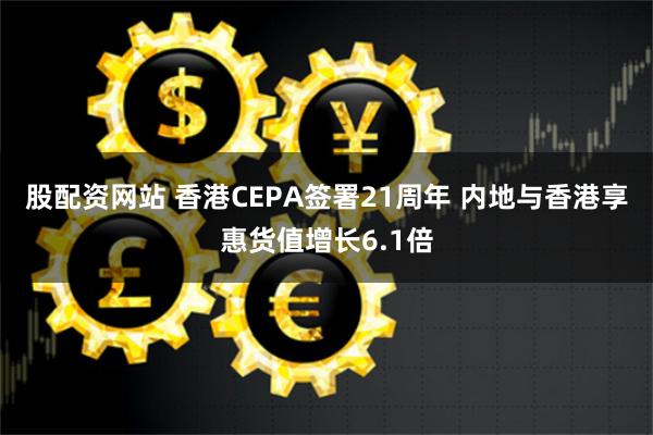 股配资网站 香港CEPA签署21周年 内地与香港享惠货值增长6.1倍