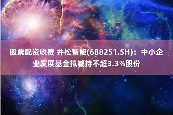 股票配资收费 井松智能(688251.SH)：中小企业发展基金拟减持不超3.3%股份