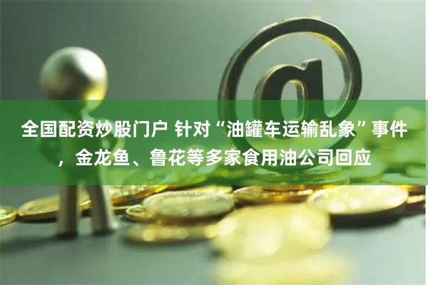全国配资炒股门户 针对“油罐车运输乱象”事件，金龙鱼、鲁花等多家食用油公司回应