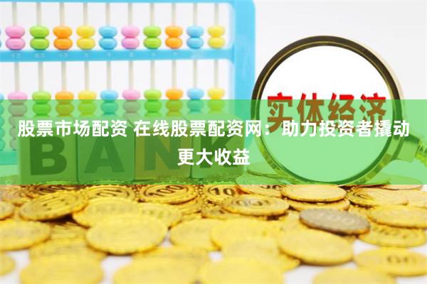股票市场配资 在线股票配资网：助力投资者撬动更大收益