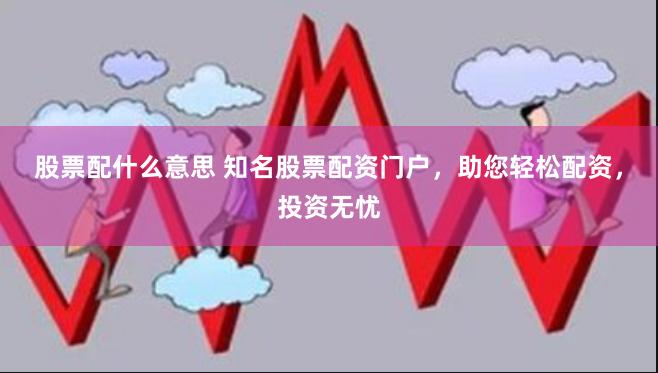 股票配什么意思 知名股票配资门户，助您轻松配资，投资无忧