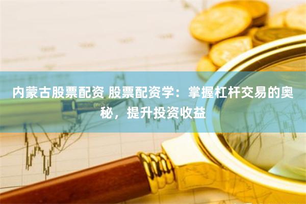 内蒙古股票配资 股票配资学：掌握杠杆交易的奥秘，提升投资收益