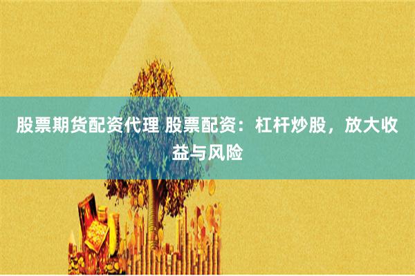 股票期货配资代理 股票配资：杠杆炒股，放大收益与风险