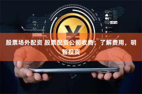 股票场外配资 股票配资公司收费：了解费用，明智投资