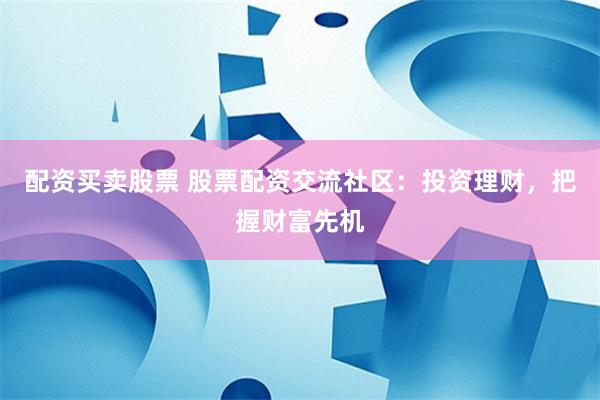 配资买卖股票 股票配资交流社区：投资理财，把握财富先机