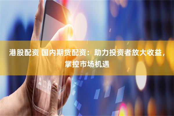 港股配资 国内期货配资：助力投资者放大收益，掌控市场机遇