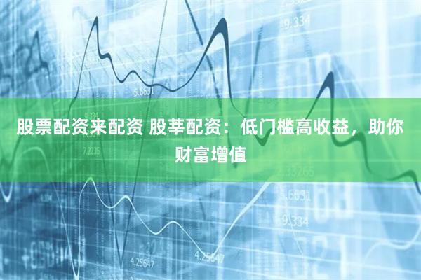 股票配资来配资 股莘配资：低门槛高收益，助你财富增值