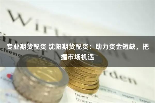 专业期货配资 沈阳期货配资：助力资金短缺，把握市场机遇