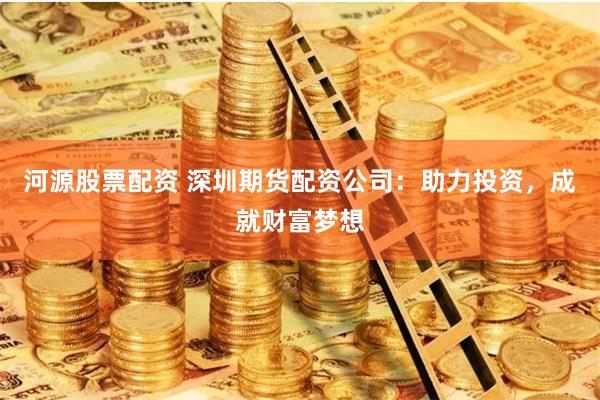 河源股票配资 深圳期货配资公司：助力投资，成就财富梦想