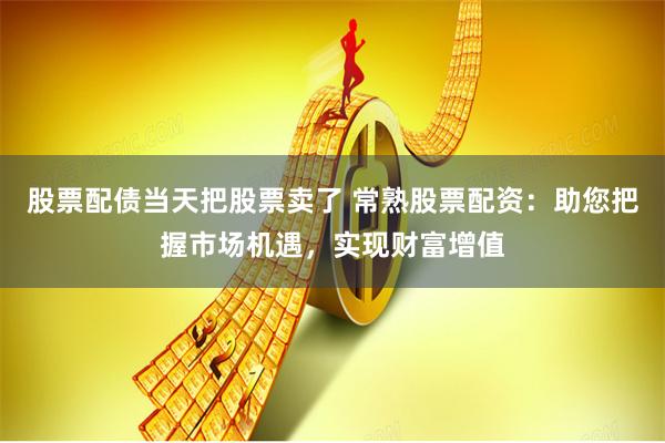 股票配债当天把股票卖了 常熟股票配资：助您把握市场机遇，实现财富增值