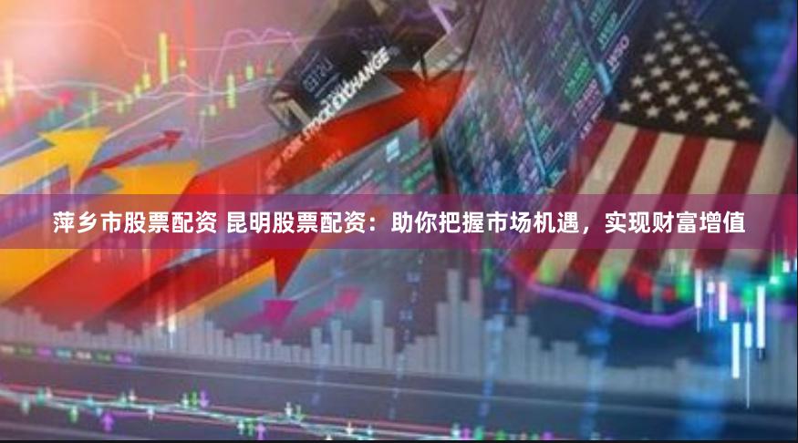 萍乡市股票配资 昆明股票配资：助你把握市场机遇，实现财富增值