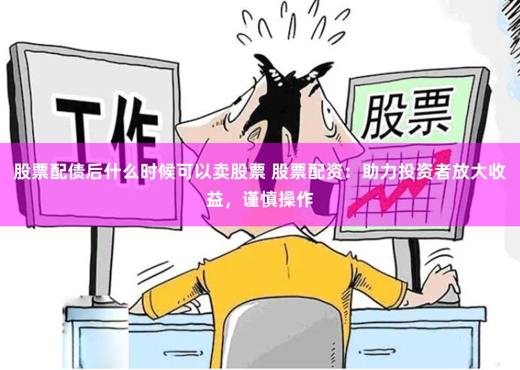 股票配债后什么时候可以卖股票 股票配资：助力投资者放大收益，谨慎操作