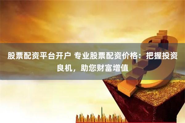 股票配资平台开户 专业股票配资价格：把握投资良机，助您财富增值