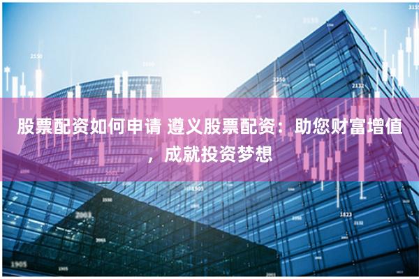 股票配资如何申请 遵义股票配资：助您财富增值，成就投资梦想