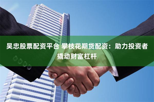 吴忠股票配资平台 攀枝花期货配资：助力投资者撬动财富杠杆